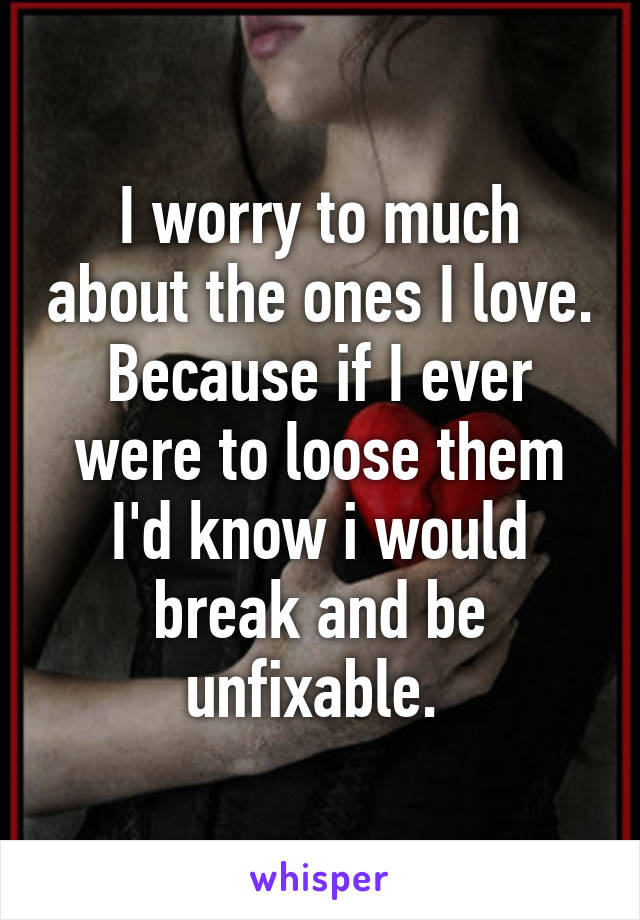 I worry to much about the ones I love. Because if I ever were to loose them I'd know i would break and be unfixable. 