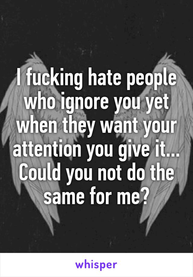 I fucking hate people who ignore you yet when they want your attention you give it... Could you not do the same for me?