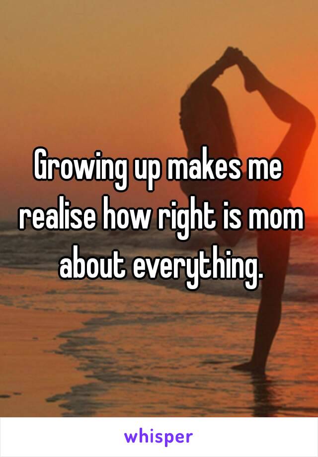 Growing up makes me realise how right is mom about everything.