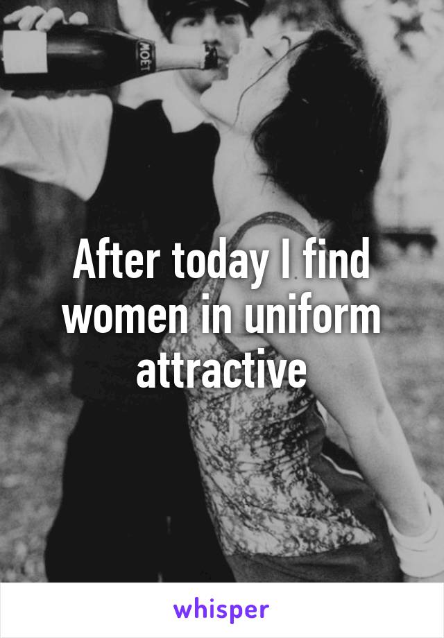 After today I find women in uniform attractive