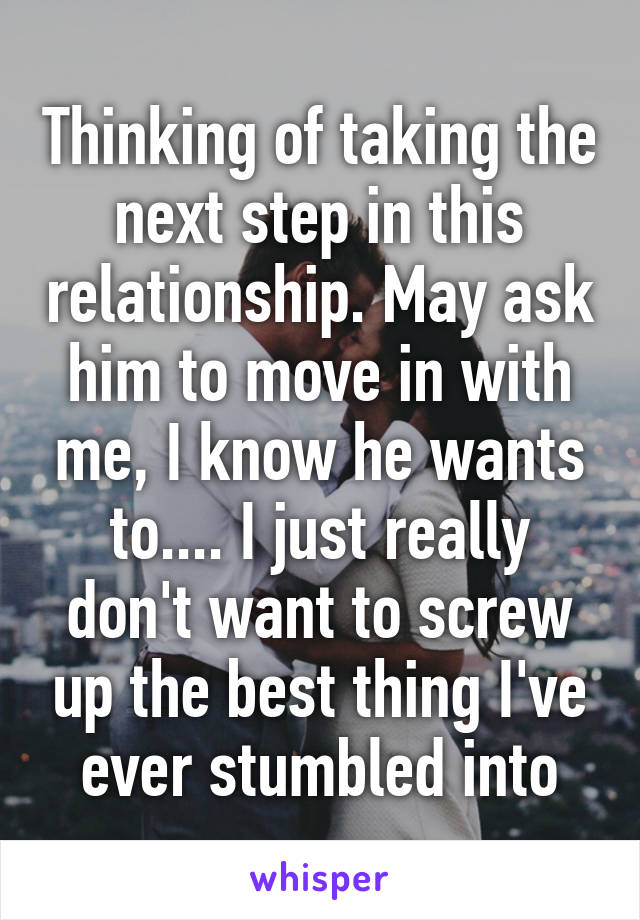 Thinking of taking the next step in this relationship. May ask him to move in with me, I know he wants to.... I just really don't want to screw up the best thing I've ever stumbled into