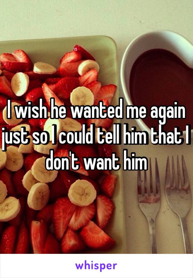 I wish he wanted me again just so I could tell him that I don't want him