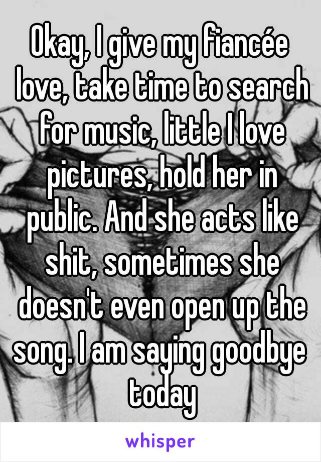 Okay, I give my fiancée love, take time to search for music, little I love pictures, hold her in public. And she acts like shit, sometimes she doesn't even open up the song. I am saying goodbye  today