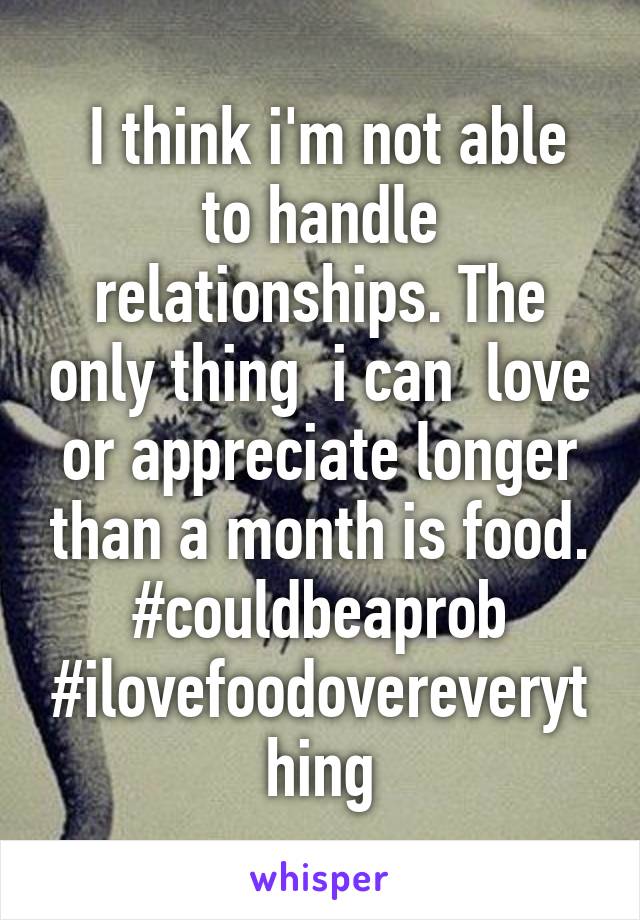  I think i'm not able to handle relationships. The only thing  i can  love or appreciate longer than a month is food. #couldbeaprob #ilovefoodovereverything