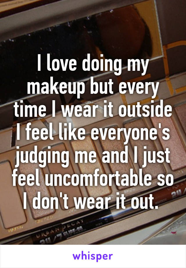 I love doing my makeup but every time I wear it outside I feel like everyone's judging me and I just feel uncomfortable so I don't wear it out. 