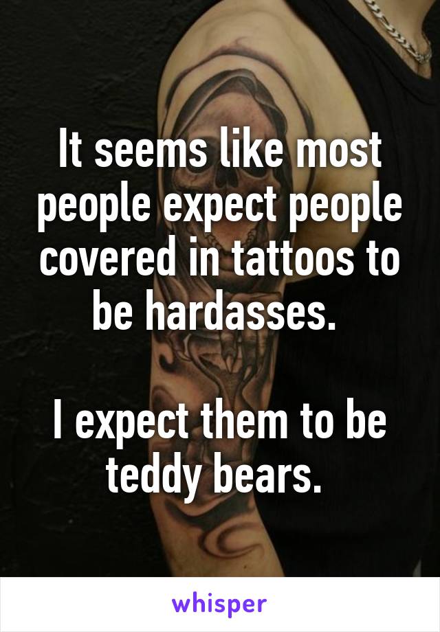 It seems like most people expect people covered in tattoos to be hardasses. 

I expect them to be teddy bears. 