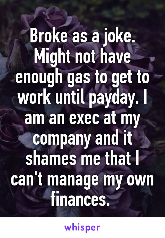 Broke as a joke. Might not have enough gas to get to work until payday. I am an exec at my company and it shames me that I can't manage my own finances. 