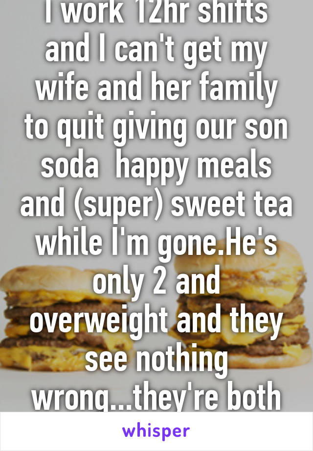 I work 12hr shifts and I can't get my wife and her family to quit giving our son soda  happy meals and (super) sweet tea while I'm gone.He's only 2 and overweight and they see nothing wrong...they're both 300lbs