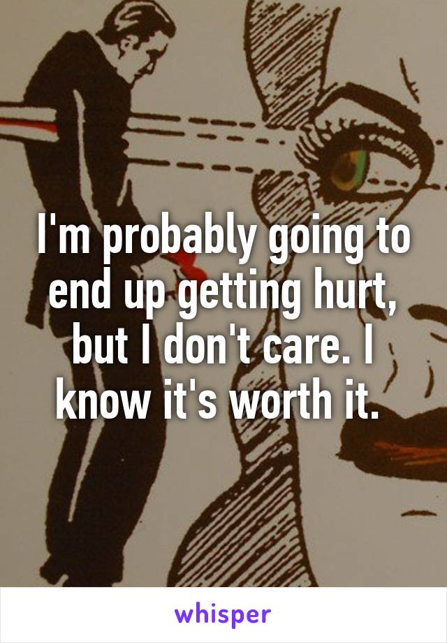 I'm probably going to end up getting hurt, but I don't care. I know it's worth it. 