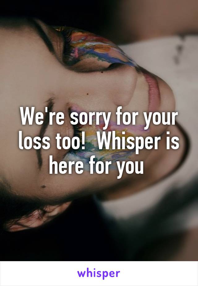 We're sorry for your loss too!  Whisper is here for you 