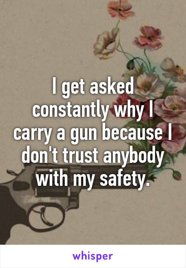 I get asked constantly why I carry a gun because I don't trust anybody with my safety.