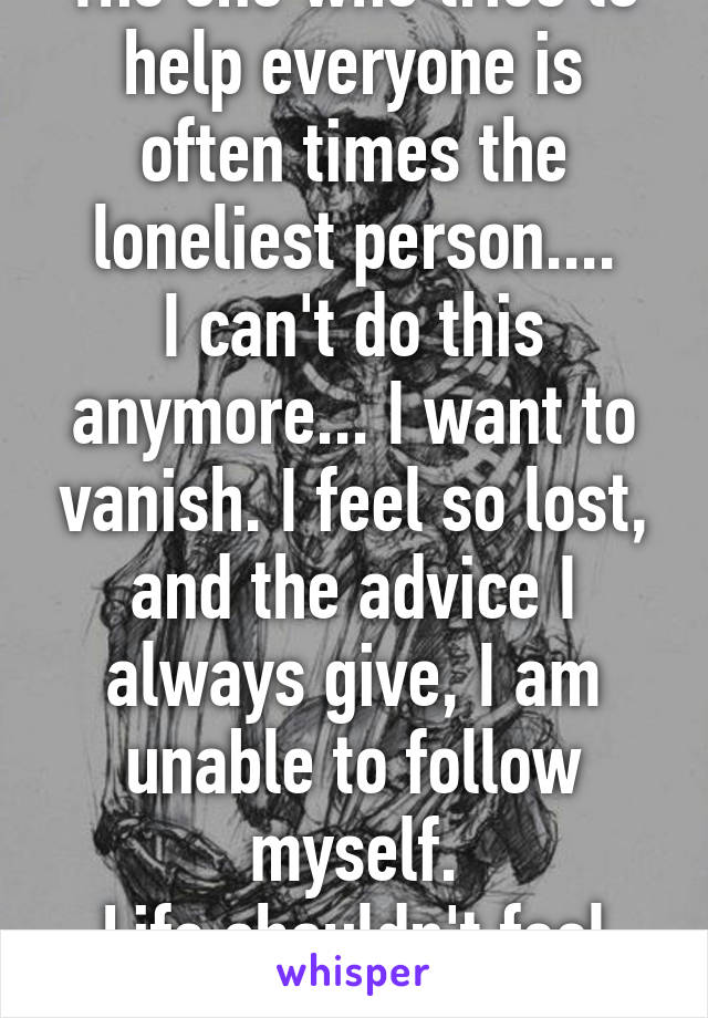 The one who tries to help everyone is often times the loneliest person....
I can't do this anymore... I want to vanish. I feel so lost, and the advice I always give, I am unable to follow myself.
Life shouldn't feel like this. 