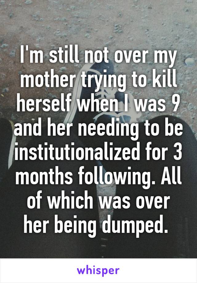 I'm still not over my mother trying to kill herself when I was 9 and her needing to be institutionalized for 3 months following. All of which was over her being dumped. 