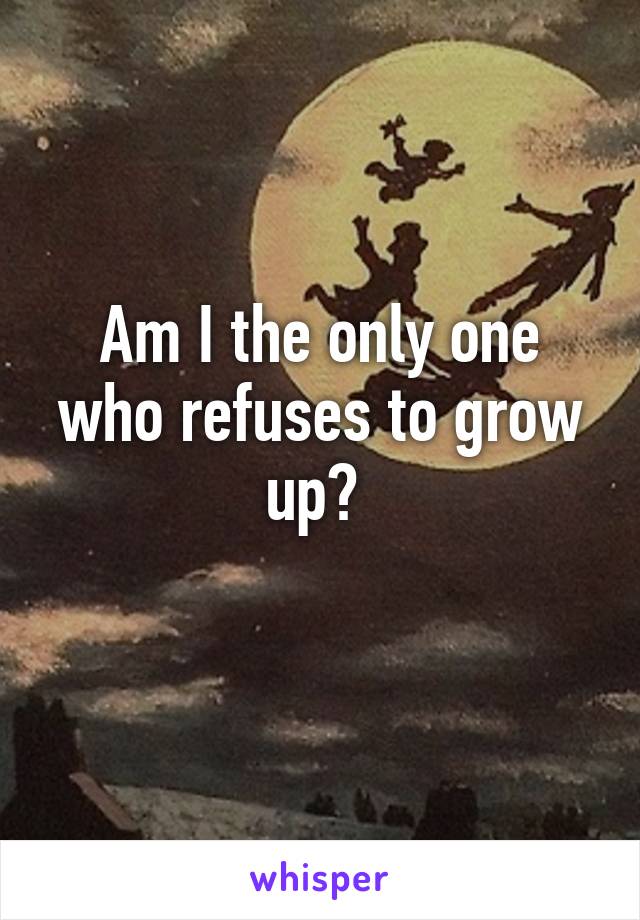 Am I the only one who refuses to grow up? 
