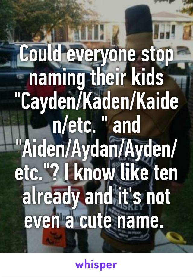 Could everyone stop naming their kids "Cayden/Kaden/Kaiden/etc. " and "Aiden/Aydan/Ayden/etc."? I know like ten already and it's not even a cute name. 