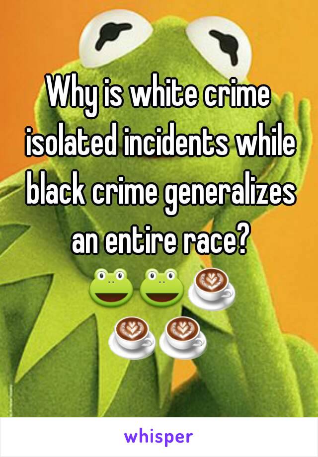 Why is white crime isolated incidents while black crime generalizes an entire race? 🐸🐸☕☕☕