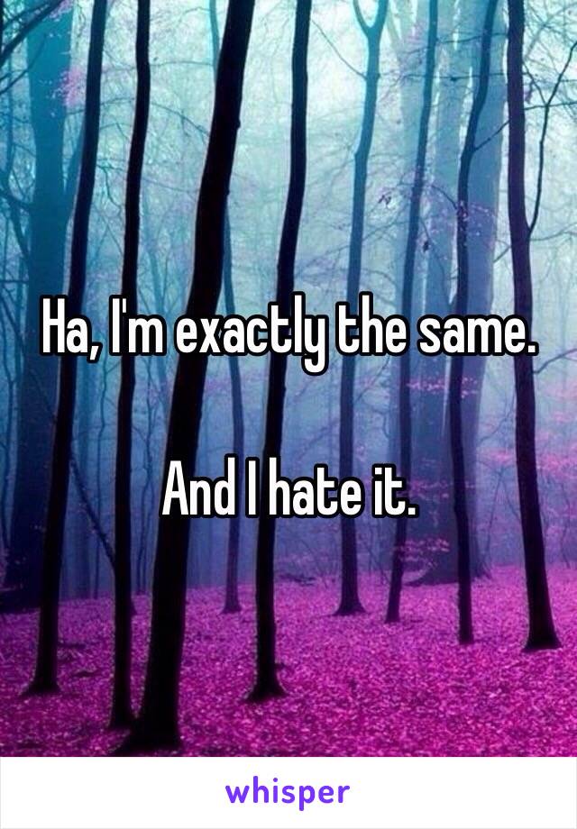 Ha, I'm exactly the same.

And I hate it.