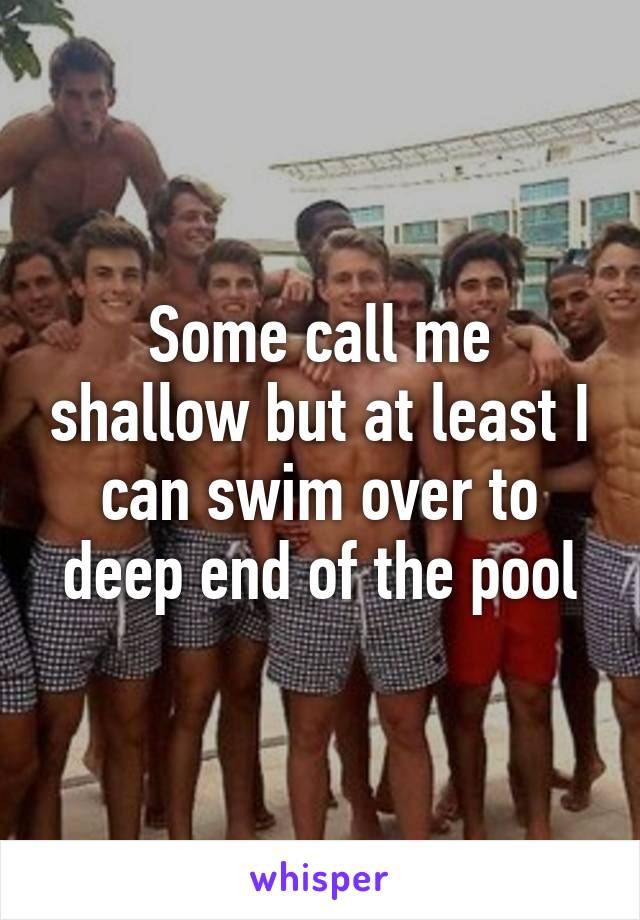 Some call me shallow but at least I can swim over to deep end of the pool