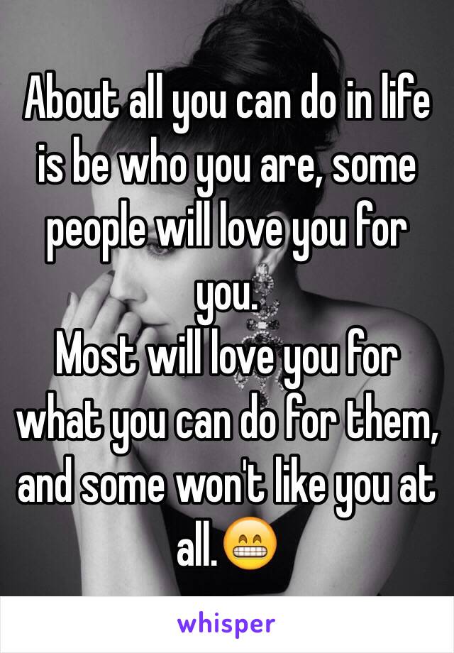 About all you can do in life is be who you are, some people will love you for you. 
Most will love you for what you can do for them, and some won't like you at all.😁