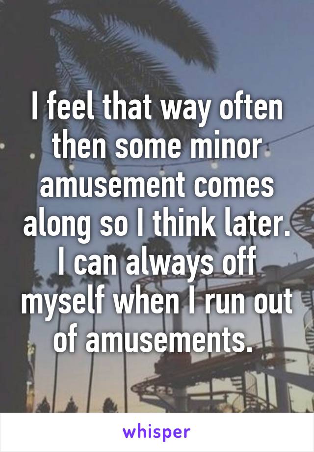 I feel that way often then some minor amusement comes along so I think later. I can always off myself when I run out of amusements. 