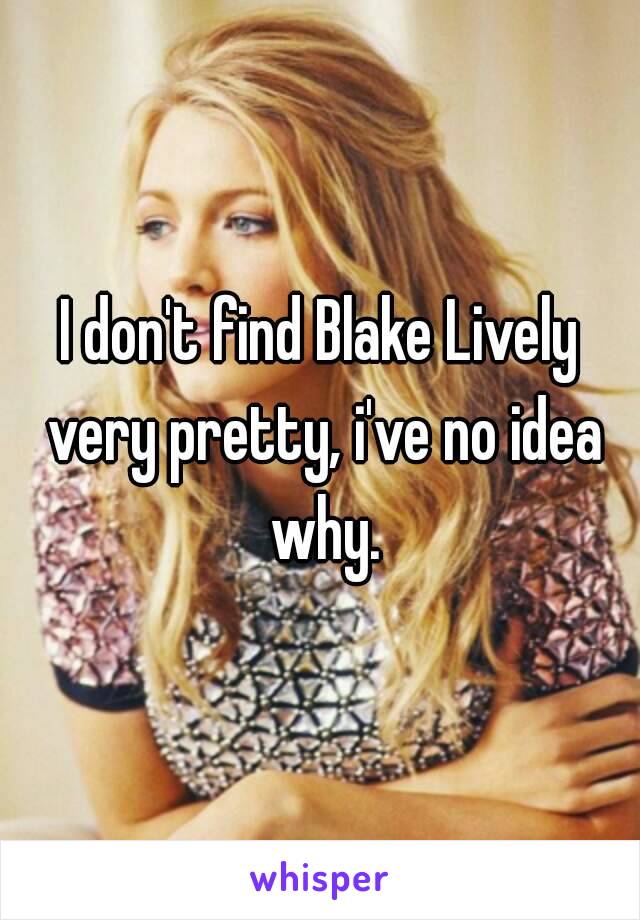 I don't find Blake Lively very pretty, i've no idea why.