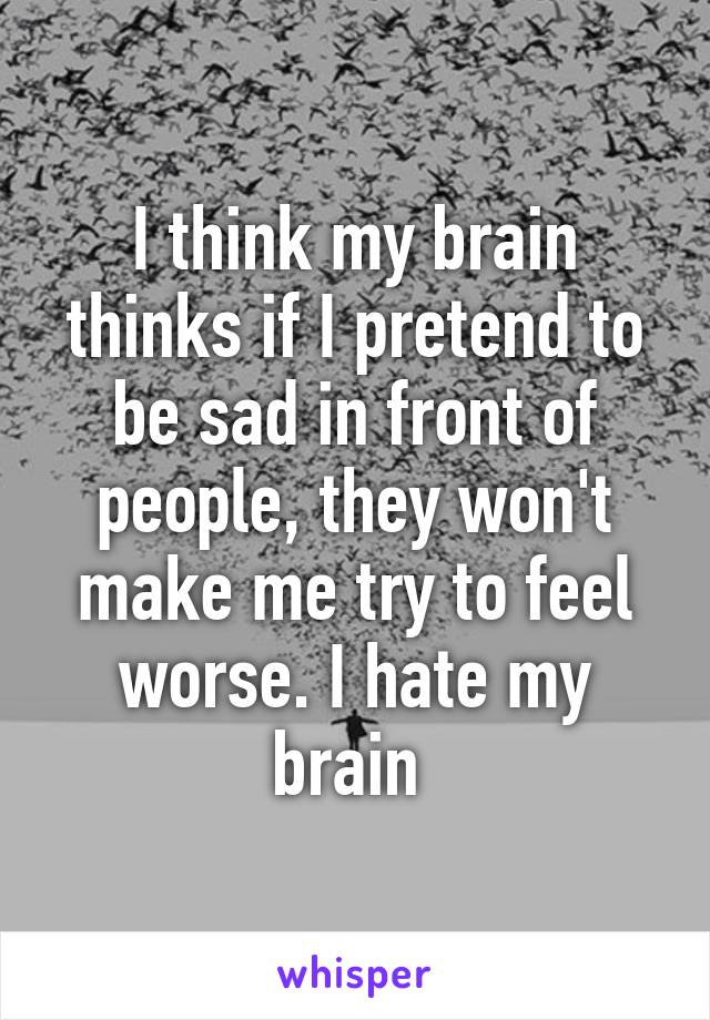 I think my brain thinks if I pretend to be sad in front of people, they won't make me try to feel worse. I hate my brain 