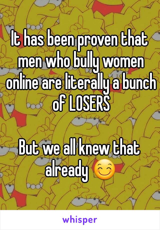 It has been proven that men who bully women online are literally a bunch of LOSERS

But we all knew that already 😊