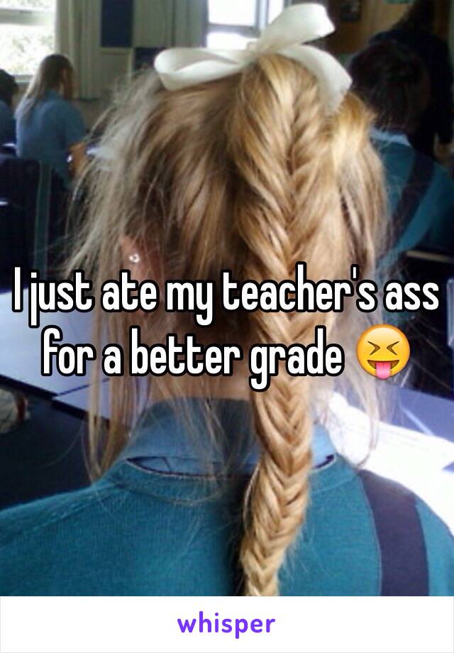 I just ate my teacher's ass for a better grade 😝