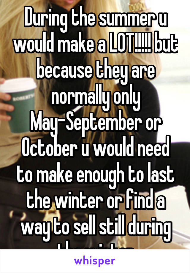 During the summer u would make a LOT!!!!! but because they are normally only May-September or October u would need to make enough to last the winter or find a way to sell still during the winter