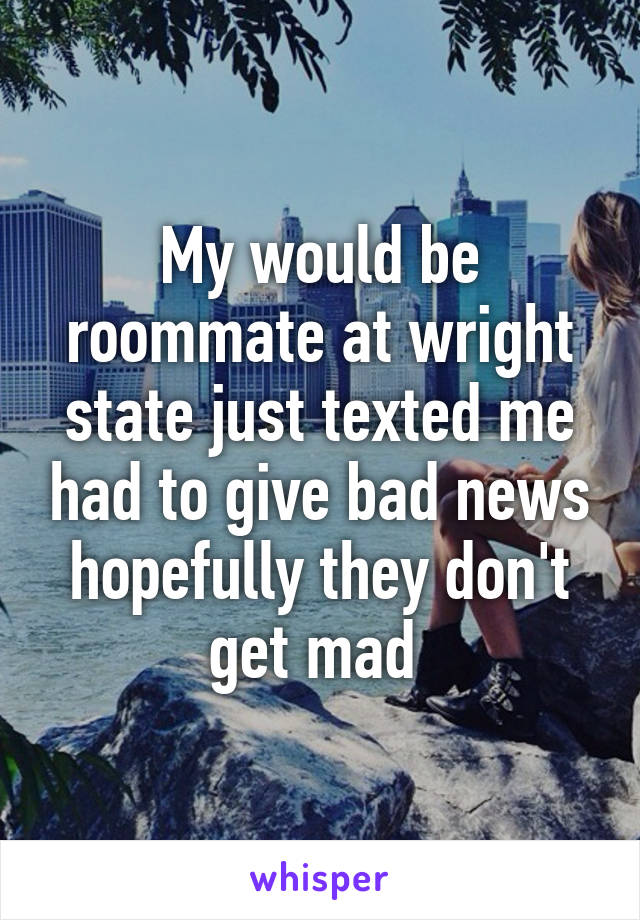 My would be roommate at wright state just texted me had to give bad news hopefully they don't get mad 