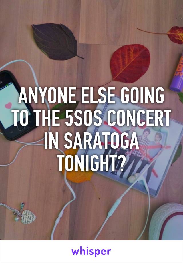 ANYONE ELSE GOING TO THE 5SOS CONCERT IN SARATOGA TONIGHT?