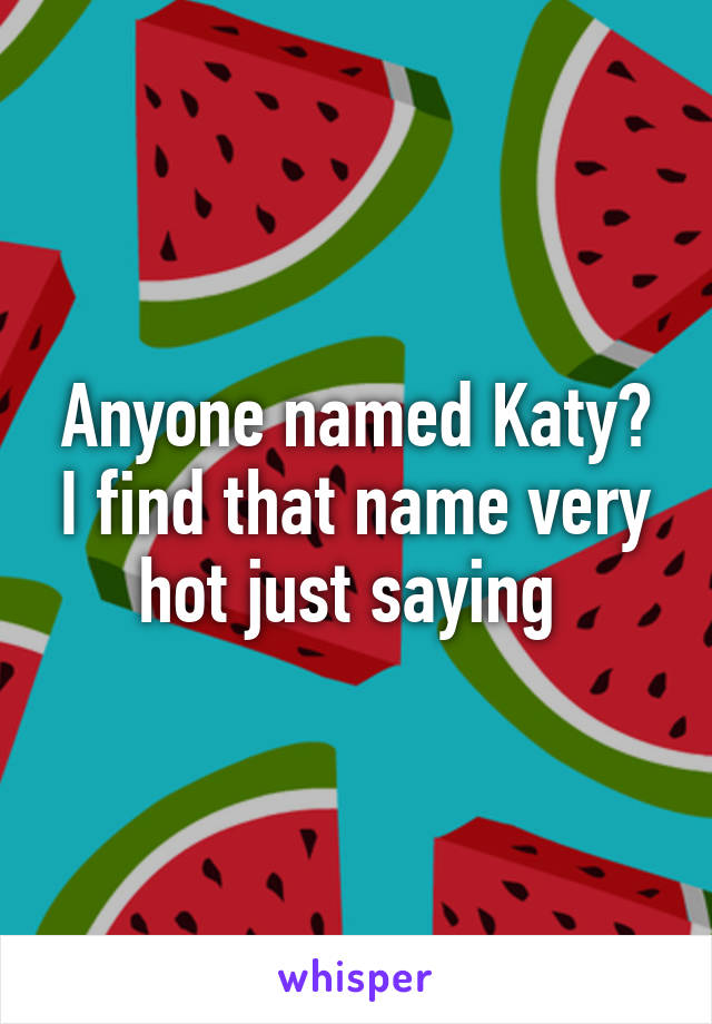 Anyone named Katy? I find that name very hot just saying 