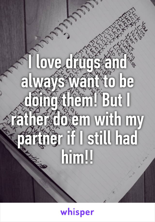 I love drugs and always want to be doing them! But I rather do em with my partner if I still had him!!