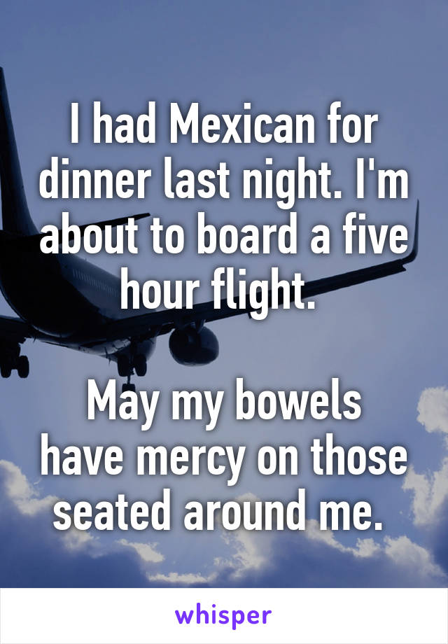 I had Mexican for dinner last night. I'm about to board a five hour flight. 

May my bowels have mercy on those seated around me. 