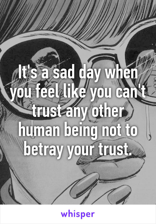 It's a sad day when you feel like you can't trust any other human being not to betray your trust.