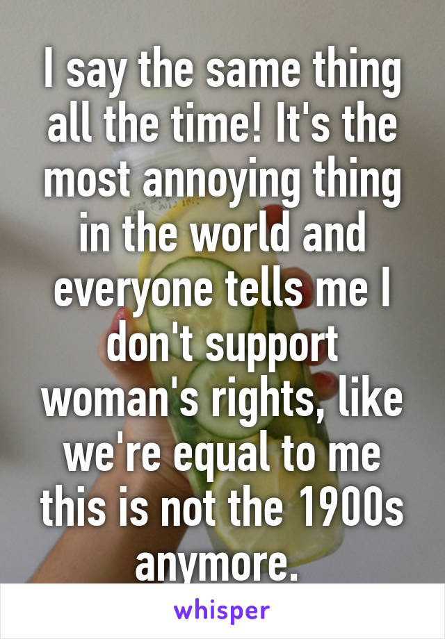 I say the same thing all the time! It's the most annoying thing in the world and everyone tells me I don't support woman's rights, like we're equal to me this is not the 1900s anymore. 