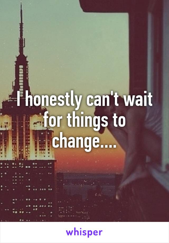 I honestly can't wait for things to change....