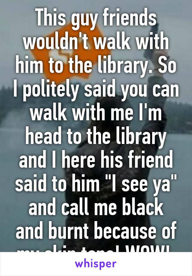 This guy friends wouldn't walk with him to the library. So I politely said you can walk with me I'm head to the library and I here his friend said to him "I see ya" and call me black and burnt because of my skin tone! WOW! 