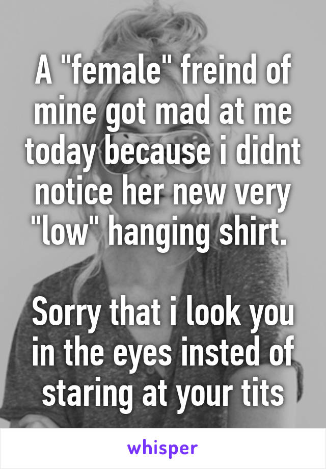 A "female" freind of mine got mad at me today because i didnt notice her new very "low" hanging shirt. 

Sorry that i look you in the eyes insted of staring at your tits