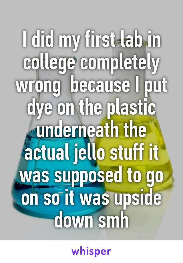 I did my first lab in college completely wrong  because I put dye on the plastic underneath the actual jello stuff it was supposed to go on so it was upside down smh