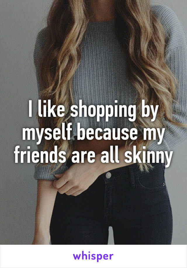 I like shopping by myself because my friends are all skinny