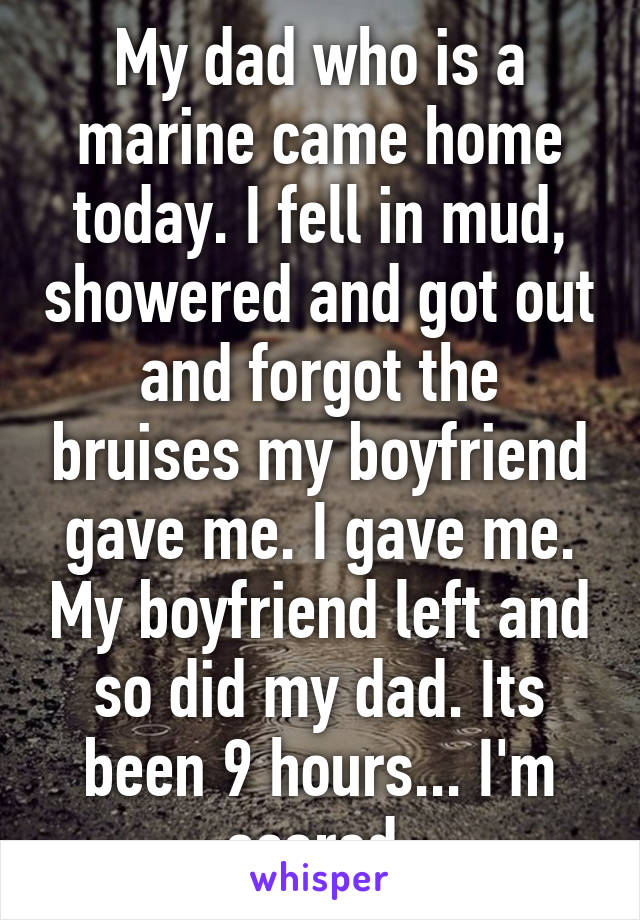 My dad who is a marine came home today. I fell in mud, showered and got out and forgot the bruises my boyfriend gave me. I gave me. My boyfriend left and so did my dad. Its been 9 hours... I'm scared.