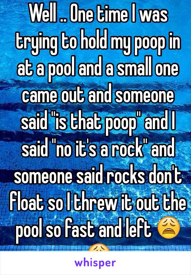 Well .. One time I was trying to hold my poop in at a pool and a small one came out and someone said "is that poop" and I said "no it's a rock" and someone said rocks don't float so I threw it out the pool so fast and left 😩😩