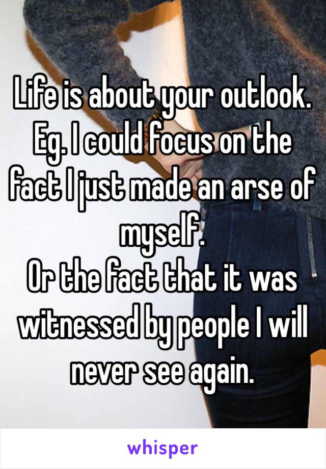 Life is about your outlook.
Eg. I could focus on the fact I just made an arse of myself.
Or the fact that it was witnessed by people I will never see again.