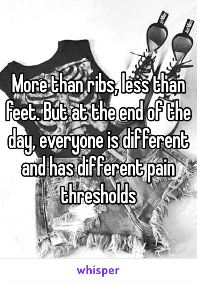 More than ribs, less than feet. But at the end of the day, everyone is different and has different pain thresholds