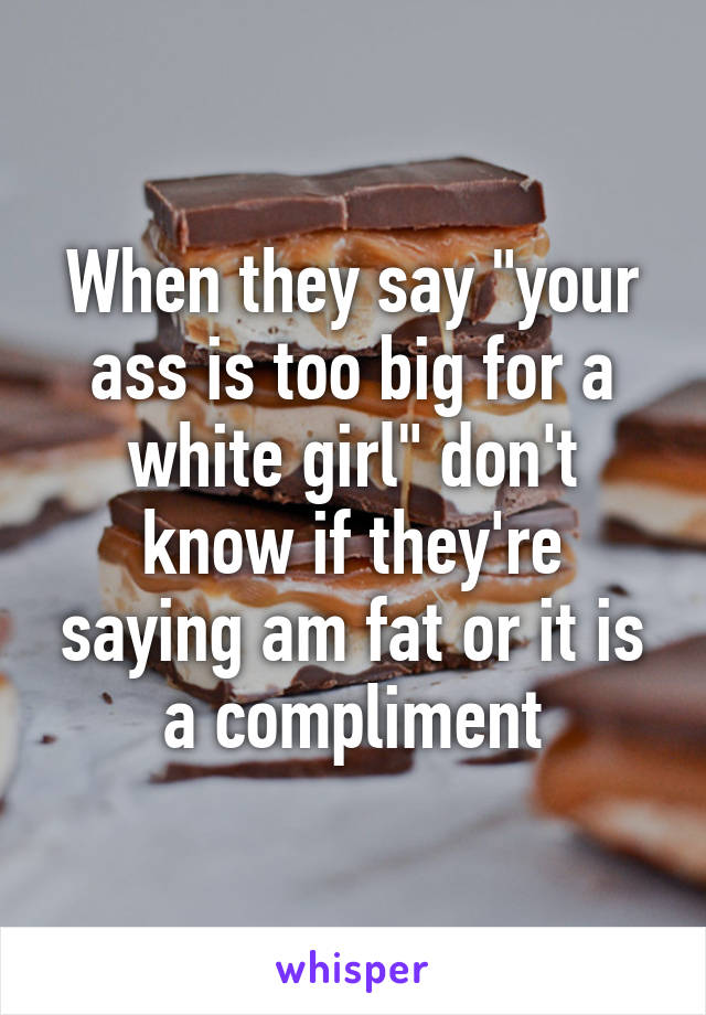 When they say "your ass is too big for a white girl" don't know if they're saying am fat or it is a compliment