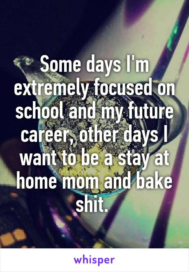 Some days I'm extremely focused on school and my future career, other days I want to be a stay at home mom and bake shit. 