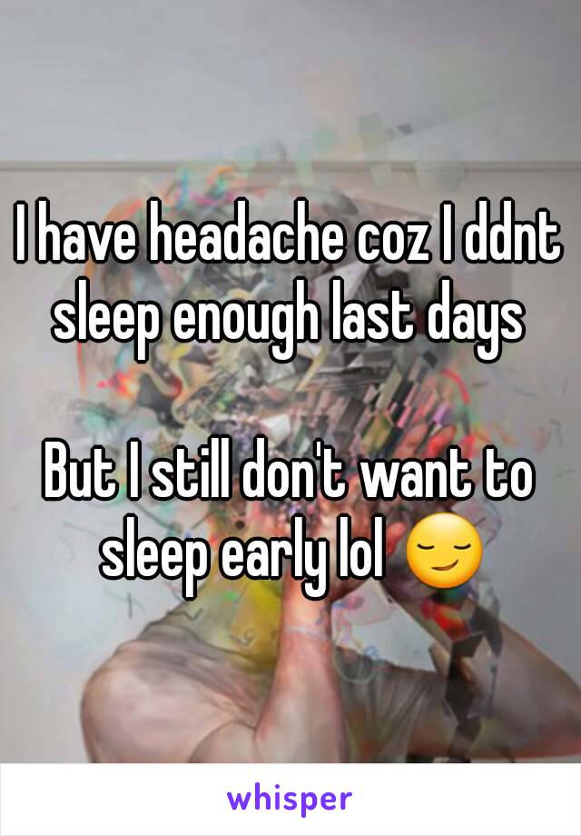 I have headache coz I ddnt sleep enough last days 

But I still don't want to sleep early lol 😏