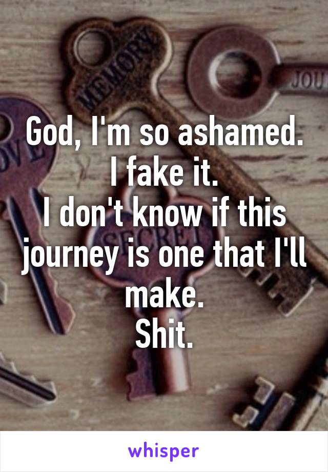 God, I'm so ashamed.
I fake it.
I don't know if this journey is one that I'll make.
Shit.