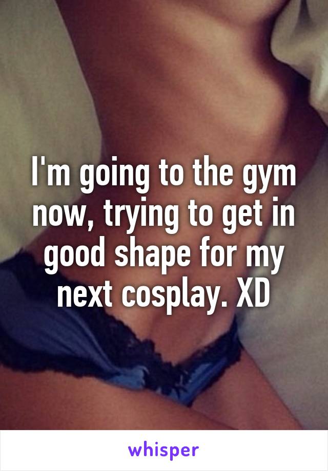 I'm going to the gym now, trying to get in good shape for my next cosplay. XD